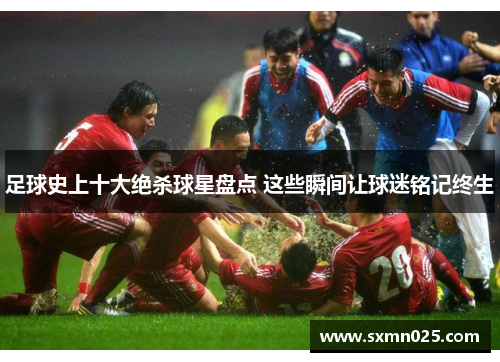 足球史上十大绝杀球星盘点 这些瞬间让球迷铭记终生